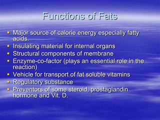 Functions of Fats
 Major source of calorie energy especially fatty
  acids.
 Insulating material for internal organs
 Structural components of membrane
 Enzyme-co-factor (plays an essential role in the
  reaction)
 Vehicle for transport of fat soluble vitamins
 Regulatory substance
 Preventors of some steroid, prostaglandin
  hormone and Vit. D.
 