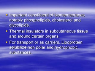  Important constituent of biomemebranes
  notably phospholipids, cholesterol and
  glycolipids.
 Thermal insulators in subcutaneous tissue
  and around certain organs.
 For transport or as carriers. Lipoprotein
  solubilize non polar and hydrophobic
  substances.
 