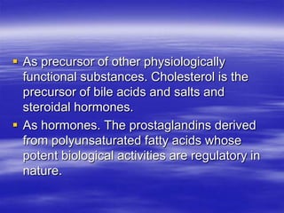  As precursor of other physiologically
  functional substances. Cholesterol is the
  precursor of bile acids and salts and
  steroidal hormones.
 As hormones. The prostaglandins derived
  from polyunsaturated fatty acids whose
  potent biological activities are regulatory in
  nature.
 