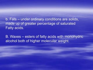 b. Fats – under ordinary conditions are solids,
made up of greater percentage of saturated
Fatty acids.

B. Waxes – esters of fatty acids with monohydric
alcohol both of higher molecular weight.
 
