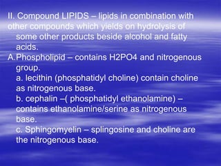 II. Compound LIPIDS – lipids in combination with
other compounds which yields on hydrolysis of
   some other products beside alcohol and fatty
   acids.
A.Phospholipid – contains H2PO4 and nitrogenous
   group.
   a. lecithin (phosphatidyl choline) contain choline
   as nitrogenous base.
   b. cephalin –( phosphatidyl ethanolamine) –
   contains ethanolamine/serine as nitrogenous
   base.
   c. Sphingomyelin – splingosine and choline are
   the nitrogenous base.
 