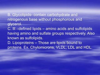 B. Glycolipids- contain carbohydrate and
nitrogenous base without phosphorous and
glycerol.
C. Ill –defined lipids – amino acids and sulfolipids
having amino and sulfate groups respectively. Also
known as sulfolipids.
D. Lipoproteins – Those are lipids bound to
proteins. Ex. Chylomicrons, VLDL, LDL and HDL.
 