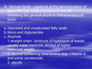 III. Derived lipids – products of the decomposition of
   lipids like fatty acids and glycerol but still
   exhibiting the general physical characteristics of
   lipids.

a. Saturated and unsaturated fatty acids
b. Mono and diglycerides
c. Alcohols
   1.straight chain –products of hydrolysis of waxes
   usually water insoluble alcohol of higher
   molecular weight.
   2. Alcohol containing beta-ionene ring – vitamin A
   and some carotenoids.
   3. sterols
 