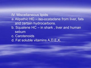 IV. Miscellaneous lipids
a. Alipathic HC – iso-ocatadane from liver, fats
   and certain hydrocarbons.
b. Squalene HC – in shark , liver and human
   sebum
c. Carotenoids
d. Fat soluble vitamins A,D,E,K.
 