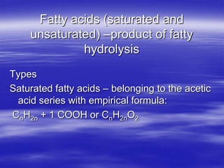 Fatty acids (saturated and
    unsaturated) –product of fatty
             hydrolysis
Types
Saturated fatty acids – belonging to the acetic
 acid series with empirical formula:
CnH2n + 1 COOH or CnH2nO2
 
