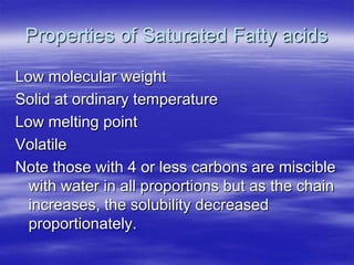 Properties of Saturated Fatty acids

Low molecular weight
Solid at ordinary temperature
Low melting point
Volatile
Note those with 4 or less carbons are miscible
  with water in all proportions but as the chain
  increases, the solubility decreased
  proportionately.
 