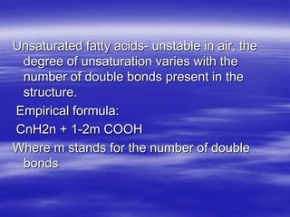 Unsaturated fatty acids- unstable in air, the
 degree of unsaturation varies with the
 number of double bonds present in the
 structure.
Empirical formula:
CnH2n + 1-2m COOH
Where m stands for the number of double
 bonds
 