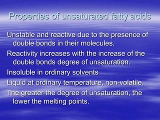 Properties of unsaturated fatty acids

Unstable and reactive due to the presence of
  double bonds in their molecules.
Reactivity increases with the increase of the
  double bonds degree of unsaturation.
Insoluble in ordinary solvents
Liquid at ordinary temperature, non-volatile.
The greater the degree of unsaturation, the
  lower the melting points.
 