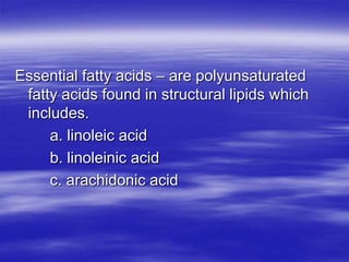 Essential fatty acids – are polyunsaturated
 fatty acids found in structural lipids which
 includes.
     a. linoleic acid
     b. linoleinic acid
     c. arachidonic acid
 