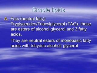 Simple lipids
A. Fats (neutral fats)/
   Tryglycerides/Triacylglycerol (TAG)- these
   are esters of alcohol glycerol and 3 fatty
   acids.
   They are neutral esters of monobasic fatty
   acids with trihydric alcohol, glycerol
 