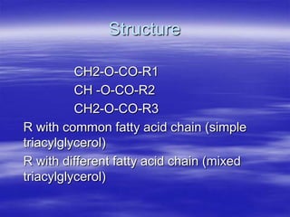 Structure

          CH2-O-CO-R1
          CH -O-CO-R2
          CH2-O-CO-R3
R with common fatty acid chain (simple
triacylglycerol)
R with different fatty acid chain (mixed
triacylglycerol)
 