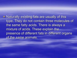  Naturally existing fats are usually of this
  type. They do not contain three molecules of
  the same fatty acids. There is always a
  mixture of acids. These explain the
  presence of different fats in different organs
  of the same animals.
 