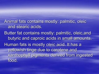 Animal fats contains mostly: palmitic, oleic
 and stearic acids.
Butter fat contains mostly: palmitic, oleic,and
 butyric and caproic acids in small amounts.
Human fats is mostly oleic acid. It has a
 yellowish tinge due to carotene and
 xanthophyll pigments derived from ingested
 food.
 