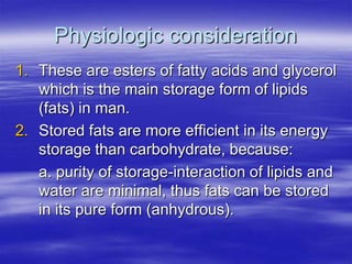 Physiologic consideration
1. These are esters of fatty acids and glycerol
   which is the main storage form of lipids
   (fats) in man.
2. Stored fats are more efficient in its energy
   storage than carbohydrate, because:
   a. purity of storage-interaction of lipids and
   water are minimal, thus fats can be stored
   in its pure form (anhydrous).
 