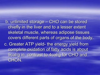 b. unlimited storage – CHO can be stored
  chiefly in the liver and to a lesser extent
  skeletal muscle, whereas adipose tissues
  covers different parts of organs of the body.
c. Greater ATP yield- the energy yield from
  complete oxidation of fatty acids is about
  9cal/g in contrast to 4cal/g for CHO and
  CHON.
 