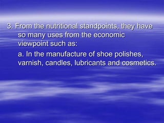 3. From the nutritional standpoints, they have
    so many uses from the economic
    viewpoint such as:
    a. In the manufacture of shoe polishes,
    varnish, candles, lubricants and cosmetics.
 