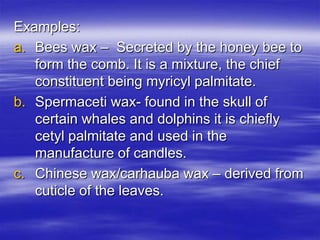 Examples:
a. Bees wax – Secreted by the honey bee to
   form the comb. It is a mixture, the chief
   constituent being myricyl palmitate.
b. Spermaceti wax- found in the skull of
   certain whales and dolphins it is chiefly
   cetyl palmitate and used in the
   manufacture of candles.
c. Chinese wax/carhauba wax – derived from
   cuticle of the leaves.
 