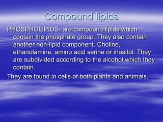 Compound lipids
PHOSPHOLIPIDS- are compound lipids which
  contain the phosphate group. They also contain
  another non-lipid component. Choline,
  ethanolamine, amino acid serine or inositol. They
  are subdivided according to the alcohol which they
  contain.
They are found in cells of both plants and animals.
 