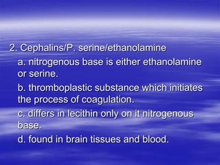 2. Cephalins/P. serine/ethanolamine
  a. nitrogenous base is either ethanolamine
  or serine.
  b. thromboplastic substance which initiates
  the process of coagulation.
  c. differs in lecithin only on it nitrogenous
  base.
  d. found in brain tissues and blood.
 