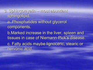 3. Sphingomyelin – most abundant
  sphingolipid.
  a. Phosphatides without glycerol
  components.
  b.Marked increase in the liver, spleen and
  tissues in case of Niemann-Pick’s disease.
  c. Fatty acids maybe lignoceric, stearic or
  nervonic acid.
 