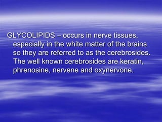 GLYCOLIPIDS – occurs in nerve tissues,
 especially in the white matter of the brains
 so they are referred to as the cerebrosides.
 The well known cerebrosides are keratin,
 phrenosine, nervene and oxynervone.
 