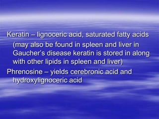 Keratin – lignoceric acid, saturated fatty acids
 (may also be found in spleen and liver in
 Gaucher’s disease keratin is stored in along
 with other lipids in spleen and liver)
Phrenosine – yields cerebronic acid and
 hydroxylignoceric acid
 