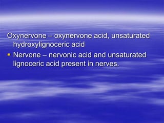 Oxynervone – oxynervone acid, unsaturated
  hydroxylignoceric acid
 Nervone – nervonic acid and unsaturated
  lignoceric acid present in nerves.
 