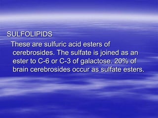 SULFOLIPIDS
 These are sulfuric acid esters of
 cerebrosides. The sulfate is joined as an
 ester to C-6 or C-3 of galactose. 20% of
 brain cerebrosides occur as sulfate esters.
 