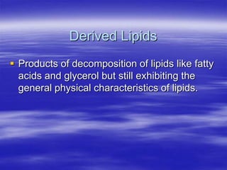Derived Lipids
 Products of decomposition of lipids like fatty
  acids and glycerol but still exhibiting the
  general physical characteristics of lipids.
 