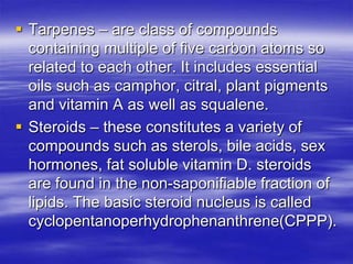  Tarpenes – are class of compounds
  containing multiple of five carbon atoms so
  related to each other. It includes essential
  oils such as camphor, citral, plant pigments
  and vitamin A as well as squalene.
 Steroids – these constitutes a variety of
  compounds such as sterols, bile acids, sex
  hormones, fat soluble vitamin D. steroids
  are found in the non-saponifiable fraction of
  lipids. The basic steroid nucleus is called
  cyclopentanoperhydrophenanthrene(CPPP).
 