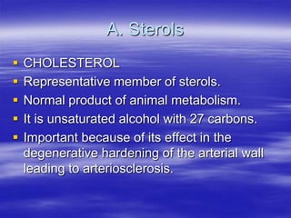 A. Sterols
   CHOLESTEROL
   Representative member of sterols.
   Normal product of animal metabolism.
   It is unsaturated alcohol with 27 carbons.
   Important because of its effect in the
    degenerative hardening of the arterial wall
    leading to arteriosclerosis.
 
