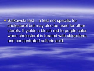  Salkowski test – a test not specific for
  cholesterol but may also be used for other
  sterols. It yields a bluish red to purple color
  when cholesterol is treated with chloroform
  and concentrated sulfuric acid.
 