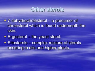 Other sterols
 7-dehydrocholesterol – a precursor of
  cholesterol which is found underneath the
  skin.
 Ergosterol – the yeast sterol.
 Sitosterols – complex mixture of sterols
  occuring in oils and higher plants.
 