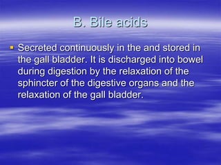 B. Bile acids
 Secreted continuously in the and stored in
  the gall bladder. It is discharged into bowel
  during digestion by the relaxation of the
  sphincter of the digestive organs and the
  relaxation of the gall bladder.
 
