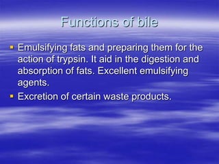 Functions of bile
 Emulsifying fats and preparing them for the
  action of trypsin. It aid in the digestion and
  absorption of fats. Excellent emulsifying
  agents.
 Excretion of certain waste products.
 
