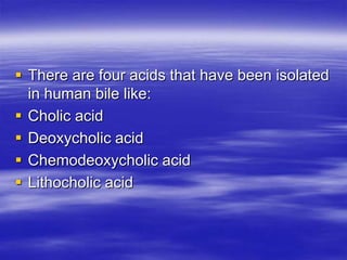  There are four acids that have been isolated
  in human bile like:
 Cholic acid
 Deoxycholic acid
 Chemodeoxycholic acid
 Lithocholic acid
 