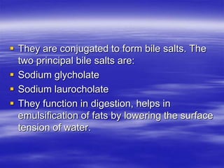  They are conjugated to form bile salts. The
  two principal bile salts are:
 Sodium glycholate
 Sodium laurocholate
 They function in digestion, helps in
  emulsification of fats by lowering the surface
  tension of water.
 