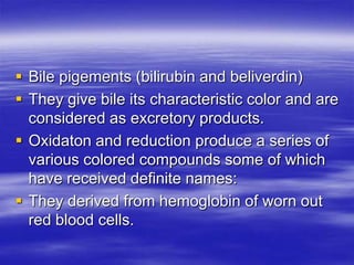  Bile pigements (bilirubin and beliverdin)
 They give bile its characteristic color and are
  considered as excretory products.
 Oxidaton and reduction produce a series of
  various colored compounds some of which
  have received definite names:
 They derived from hemoglobin of worn out
  red blood cells.
 