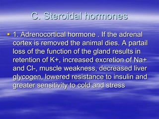 C. Steroidal hormones
 1. Adrenocortical hormone . If the adrenal
  cortex is removed the animal dies. A partail
  loss of the function of the gland results in
  retention of K+, increased excretion of Na+
  and Cl-, muscle weakness, decreased liver
  glycogen, lowered resistance to insulin and
  greater sensitivity to cold and stress
 