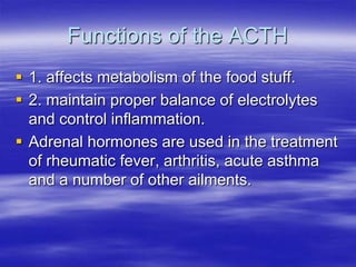 Functions of the ACTH
 1. affects metabolism of the food stuff.
 2. maintain proper balance of electrolytes
  and control inflammation.
 Adrenal hormones are used in the treatment
  of rheumatic fever, arthritis, acute asthma
  and a number of other ailments.
 