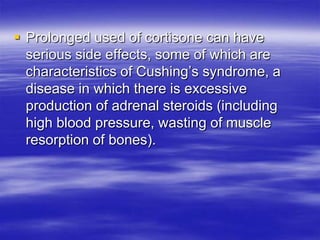  Prolonged used of cortisone can have
  serious side effects, some of which are
  characteristics of Cushing’s syndrome, a
  disease in which there is excessive
  production of adrenal steroids (including
  high blood pressure, wasting of muscle
  resorption of bones).
 