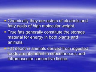  Chemically they are esters of alcohols and
  fatty acids of high molecular weight.
 True fats generally constitute the storage
  material for energy in both plants and
  animals.
 Fat depot in animals derived from ingested
  foods are abundant in subcutaneous and
  intramuscular connective tissue.
 