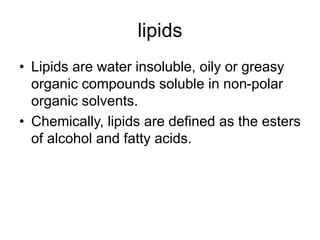 lipids
• Lipids are water insoluble, oily or greasy
organic compounds soluble in non-polar
organic solvents.
• Chemically, lipids are defined as the esters
of alcohol and fatty acids.
 