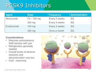© 2014 Virginia Mason Medical Center
PCSK9 Inhibitors
18
Agent Dose Frequency Administration
Alirocumab 75 – 150 mg Every 2 weeks SQ
300 mg Every 4 weeks SQ
Evolocumab 140 mg Every 2 weeks SQ
420 mg Once a month SQ
Considerations:
• Requires subcutaneous
Self-injection with pen
• Refrigeration generally
needed
• Overall levels of adverse
reactions and
discontinuation very low
• Cost - improving
 