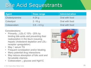 © 2014 Virginia Mason Medical Center
Bile Acid Sequestrants
Agent Dose range Administration
Cholestyramine 4-24 g Oral with food
Colestipol 2 -16 g Oral with food
Colesevelam 3.8 – 4.5 g Oral with food
21
Considerations:
• Primarily ↓ LDL-C 15% - 25% by
binding bile acids and preventing their
reabsorption in the ileum (causing
hepatic cholesterol depletion and LDL-
receptor upregulation)
• May ↑ serum TG
• Frequent constipation and/or bloating
• Many potential drug interactions
• May reduce absorption of folic acid and
fat-soluble vitamins
• Colesevelam ↓ glucose and HgA1C
 