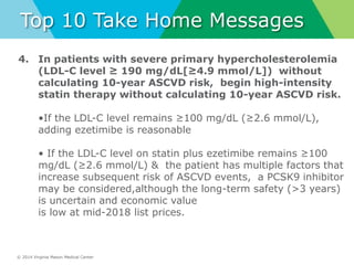 © 2014 Virginia Mason Medical Center
Top 10 Take Home Messages
4. In patients with severe primary hypercholesterolemia
(LDL-C level ≥ 190 mg/dL[≥4.9 mmol/L]) without
calculating 10-year ASCVD risk, begin high-intensity
statin therapy without calculating 10-year ASCVD risk.
•If the LDL-C level remains ≥100 mg/dL (≥2.6 mmol/L),
adding ezetimibe is reasonable
• If the LDL-C level on statin plus ezetimibe remains ≥100
mg/dL (≥2.6 mmol/L) & the patient has multiple factors that
increase subsequent risk of ASCVD events, a PCSK9 inhibitor
may be considered,although the long-term safety (>3 years)
is uncertain and economic value
is low at mid-2018 list prices.
 