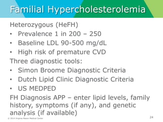 © 2014 Virginia Mason Medical Center
Familial Hypercholesterolemia
Heterozygous (HeFH)
• Prevalence 1 in 200 – 250
• Baseline LDL 90-500 mg/dL
• High risk of premature CVD
Three diagnostic tools:
• Simon Broome Diagnostic Criteria
• Dutch Lipid Clinic Diagnostic Criteria
• US MEDPED
FH Diagnosis APP – enter lipid levels, family
history, symptoms (if any), and genetic
analysis (if available)
24
 