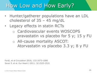 © 2014 Virginia Mason Medical Center
How Low and How Early?
• Hunter/gatherer populations have an LDL
cholesterol of 35 – 45 mg/dL
• Legacy effects in statin RCTs
o Cardiovascular events WOSCOPS
pravastatin vs placebo for 5 y; 15 y FU
o All-cause mortality ASCOT:
Atorvastatin vs placebo 3.3 y; 8 y FU
FordI, et al Circulation 2016; 133:1073-1080
Sever P, et al. Eur Heart J 2011; 32:2525-2531
26
 