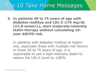 © 2014 Virginia Mason Medical Center
Top 10 Take Home Messages
5. In patients 40 to 75 years of age with
diabetes mellitus and LDL-C ≥70 mg/dL
(≥1.8 mmol/L), start moderate-intensity
statin therapy without calculating 10-
year ASCVD risk.
In patients with diabetes mellitus at higher
risk, especially those with multiple risk factors
or those 50 to 75 years of age, it is
reasonable to use a high-intensity statin to
reduce the LDL-C level by ≥50%.
 