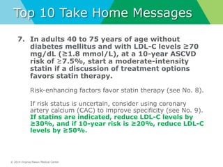 © 2014 Virginia Mason Medical Center
Top 10 Take Home Messages
7. In adults 40 to 75 years of age without
diabetes mellitus and with LDL-C levels ≥70
mg/dL (≥1.8 mmol/L), at a 10-year ASCVD
risk of ≥7.5%, start a moderate-intensity
statin if a discussion of treatment options
favors statin therapy.
Risk-enhancing factors favor statin therapy (see No. 8).
If risk status is uncertain, consider using coronary
artery calcium (CAC) to improve specificity (see No. 9).
If statins are indicated, reduce LDL-C levels by
≥30%, and if 10-year risk is ≥20%, reduce LDL-C
levels by ≥50%.
 